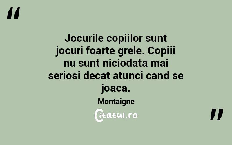 Jocurile copiilor sunt jocuri foarte grele. Copiii nu sunt niciodata mai seriosi decat atunci cand se joaca. Montaigne