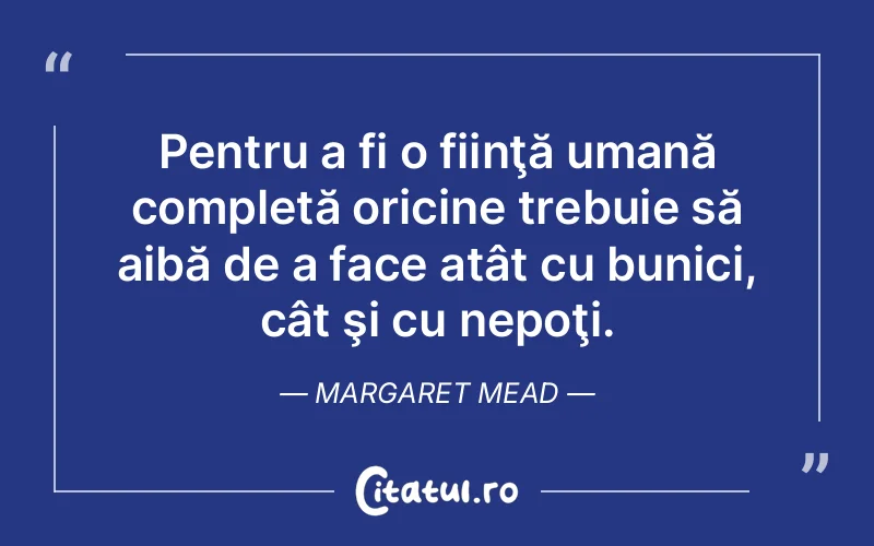 Pentru a fi o fiinţă umană completă oricine trebuie să aibă de a face atât cu bunici, cât şi cu nepoţi. Margaret Mead