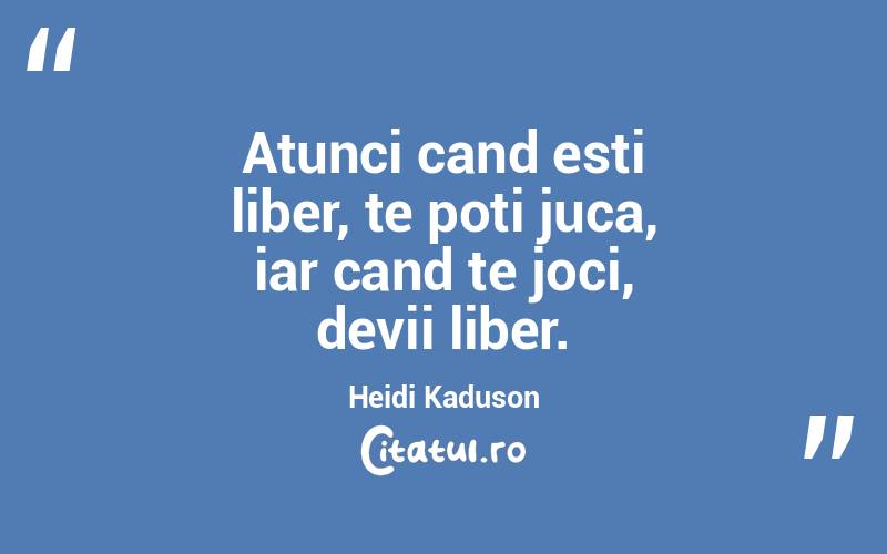 Atunci cand esti liber, te poti juca, iar cand te joci, devii liber. Heidi Kaduson