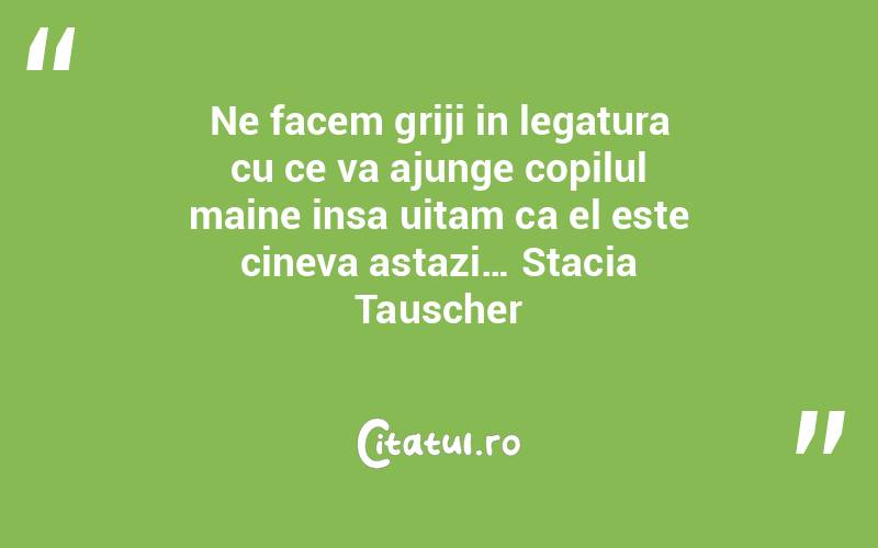 Ne facem griji in legatura cu ce va ajunge copilul maine insa uitam ca el este cineva astazi… Stacia Tauscher