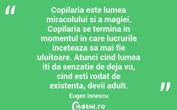 Copilaria este lumea miracolului si a magiei. Copilaria se termina in momentul in care lucrurile inceteaza sa mai fie uluitoare. Atunci cind lumea iti da senzatie de deja vu, cind esti rodat de existenta, devii adult. Eugen Ionescu...