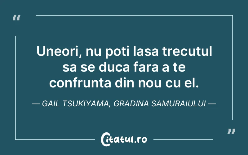 Uneori, nu poti lasa trecutul sa se duca fara a te confrunta din nou cu el. Gail Tsukiyama, Gradina Samuraiului
