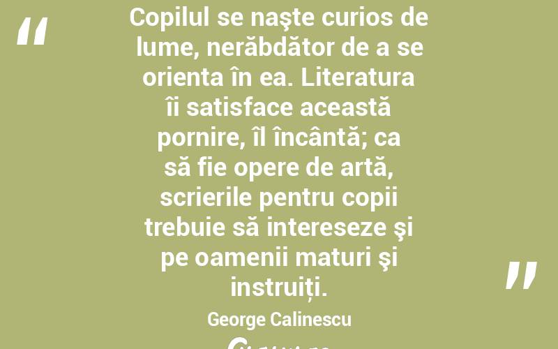 Copilul se naşte curios de lume, nerăbdător de a se orienta în ea. Literatura îi satisface această pornire, îl încântă; ca să fie opere de artă, scrierile pentru copii trebuie să intereseze şi pe oamenii maturi şi instruiţi. George Calinescu