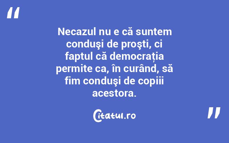  Necazul nu e că suntem conduşi de proşti, ci faptul că democraţia permite ca, în curând, să fim conduşi de copiii acestora.  