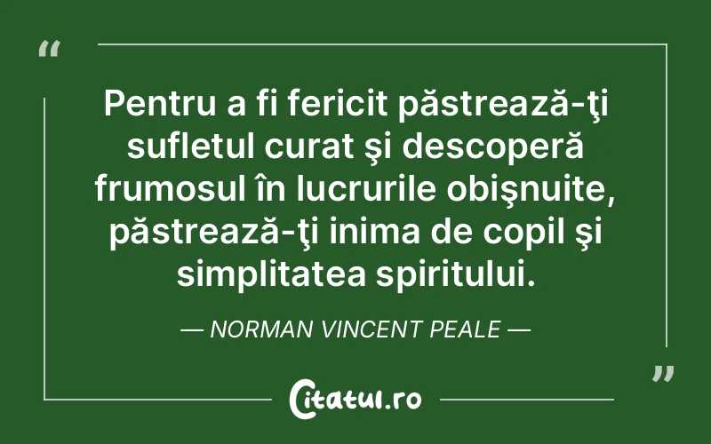 Pentru a fi fericit păstrează-ţi sufletul curat şi descoperă frumosul în lucrurile obişnuite, păstrează-ţi inima de copil şi simplitatea spiritului. Norman Vincent Peale