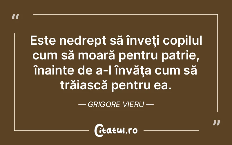 Este nedrept să înveţi copilul cum să moară pentru patrie, înainte de a-l învăţa cum să trăiască pentru ea. Grigore Vieru