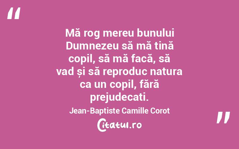 Mă rog mereu bunului Dumnezeu să mă țină copil, să mă facă, să vad și să reproduc natura ca un copil, fără prejudecați. Jean-Baptiste Camille Corot