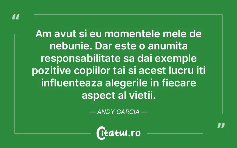 Am avut si eu momentele mele de nebunie. Dar este o anumita responsabilitate sa dai exemple pozitive copiilor tai si acest lucru iti influenteaza alegerile in fiecare aspect al vietii. Andy Garcia