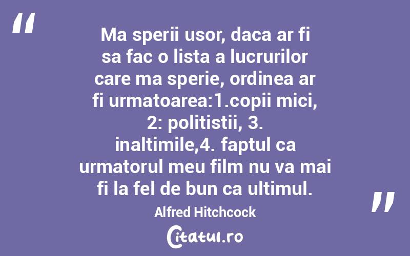 Ma sperii usor, daca ar fi sa fac o lista a lucrurilor care ma sperie, ordinea ar fi urmatoarea:1.copii mici, 2: politistii, 3. inaltimile,4. faptul ca urmatorul meu film nu va mai fi la fel de bun ca ultimul. Alfred Hitchcock