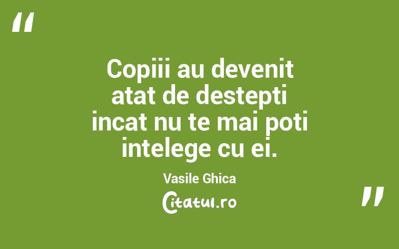 Copiii au devenit atat de destepti incat nu te mai poti intelege cu ei. Vasile Ghica