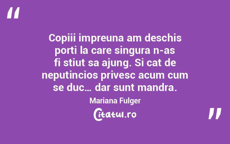 Copiii impreuna am deschis porti la care singura n-as fi stiut sa ajung. Si cat de neputincios privesc acum cum se duc… dar sunt mandra. Mariana Fulger