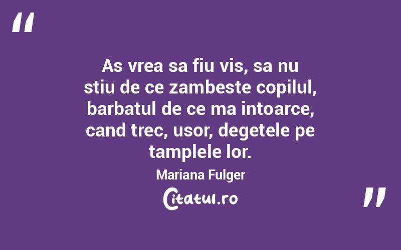As vrea sa fiu vis, sa nu stiu de ce zambeste copilul, barbatul de ce ma intoarce, cand trec, usor, degetele pe tamplele lor. Mariana Fulger
