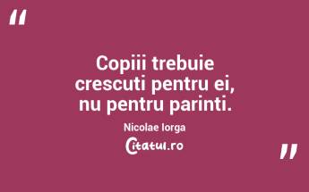 Copiii trebuie crescuti pentru ei, nu pentru parinti. Nicolae Iorga...