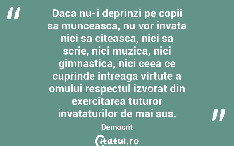 Daca nu-i deprinzi pe copii sa munceasca, nu vor invata nici sa citeasca, nici sa scrie, nici muzica, nici gimnastica, nici ceea ce cuprinde intreaga virtute a omului respectul izvorat din exercitarea tuturor invataturilor de mai sus. Democrit