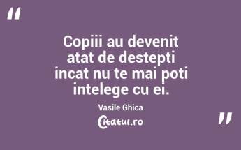 Copiii au devenit atat de destepti incat nu te mai poti intelege cu ei. Vasile Ghica...