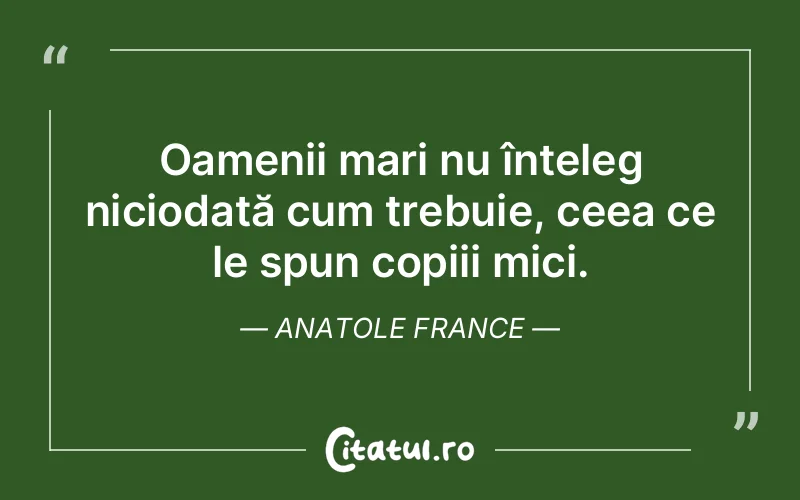 Oamenii mari nu înțeleg niciodată cum trebuie, ceea ce le spun copiii mici. Anatole France