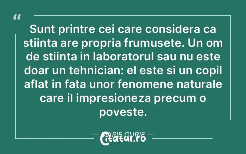 Sunt printre cei care considera ca stiinta are propria frumusete. Un om de stiinta in laboratorul sau nu este doar un tehnician: el este si un copil aflat in fata unor fenomene naturale care il impresioneza precum o poveste. Marie Curie