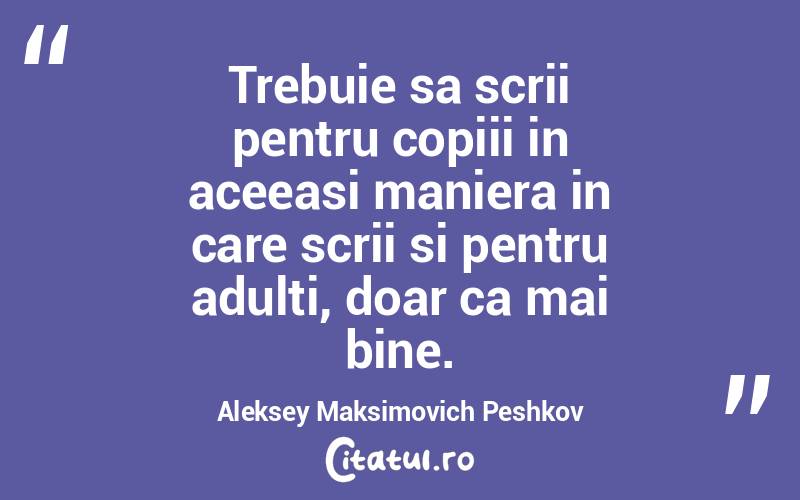 Trebuie sa scrii pentru copiii in aceeasi maniera in care scrii si pentru adulti, doar ca mai bine. Aleksey Maksimovich Peshkov
