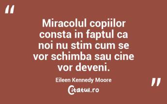 Miracolul copiilor consta in faptul ca noi nu stim cum se vor schimba sau cine vor deveni. Eileen Kennedy Moore...