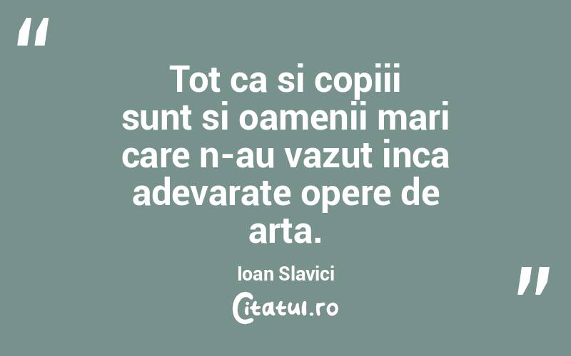 Tot ca si copiii sunt si oamenii mari care n-au vazut inca adevarate opere de arta. Ioan Slavici