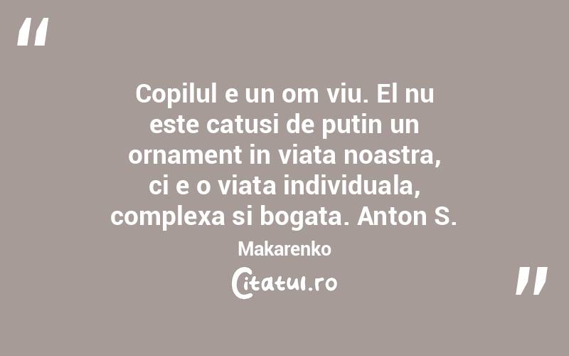 Copilul e un om viu. El nu este catusi de putin un ornament in viata noastra, ci e o viata individuala, complexa si bogata. Anton S. Makarenko
