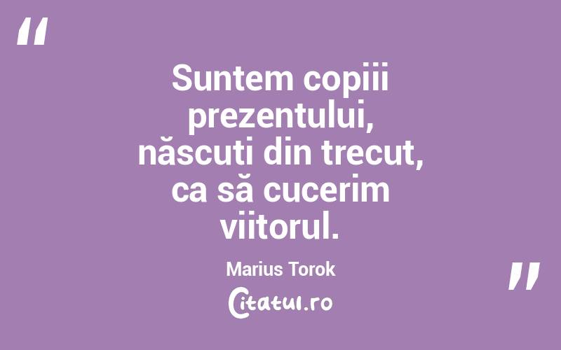  Suntem copiii prezentului, născuți din trecut, ca să cucerim viitorul. Marius Torok