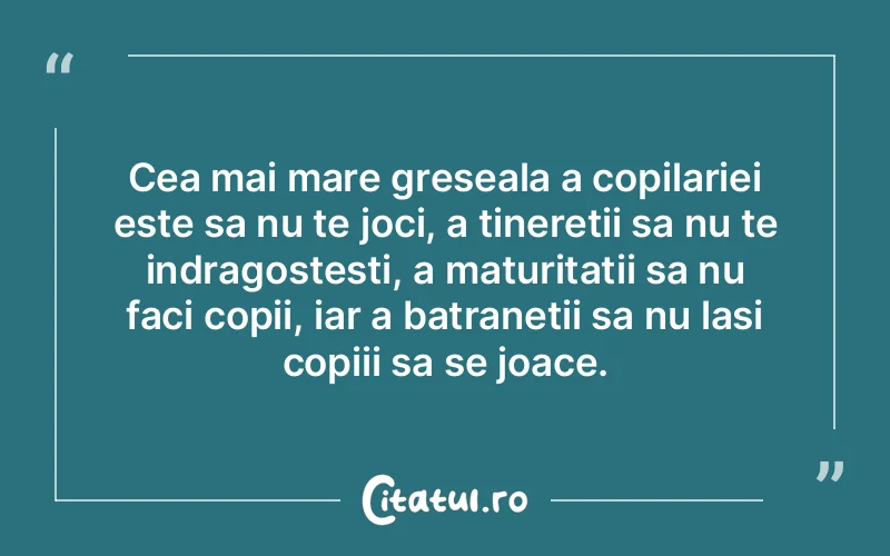Cea mai mare greseala a copilariei este sa nu te joci, a tineretii sa nu te indragostesti, a maturitatii sa nu faci copii, iar a batranetii sa nu lasi copiii sa se joace.