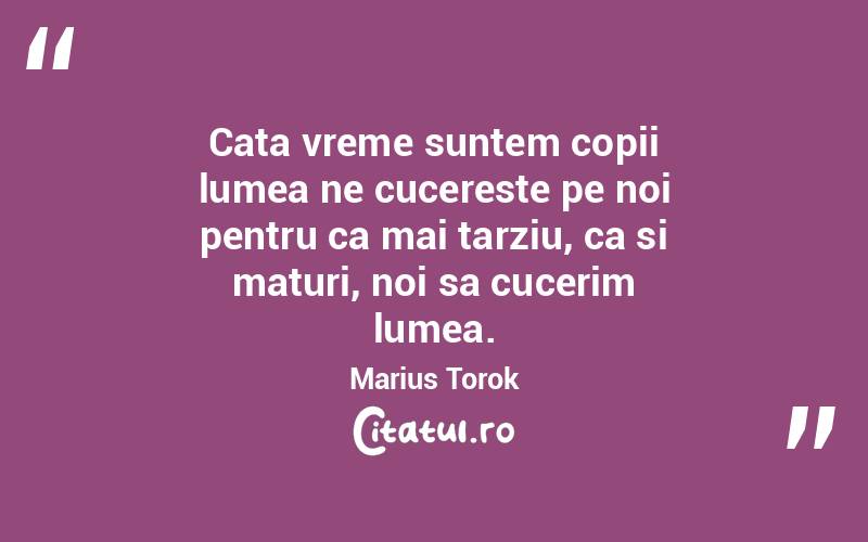 Cata vreme suntem copii lumea ne cucereste pe noi pentru ca mai tarziu, ca si maturi, noi sa cucerim lumea. Marius Torok