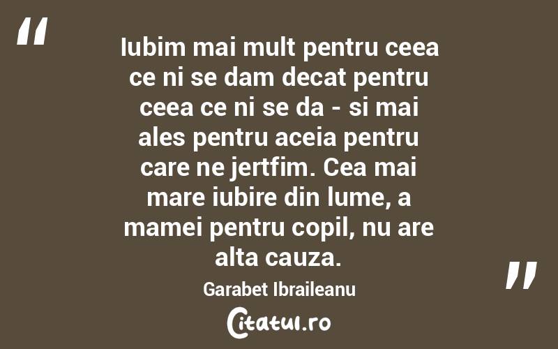 Iubim mai mult pentru ceea ce ni se dam decat pentru ceea ce ni se da - si mai ales pentru aceia pentru care ne jertfim. Cea mai mare iubire din lume, a mamei pentru copil, nu are alta cauza. Garabet Ibraileanu