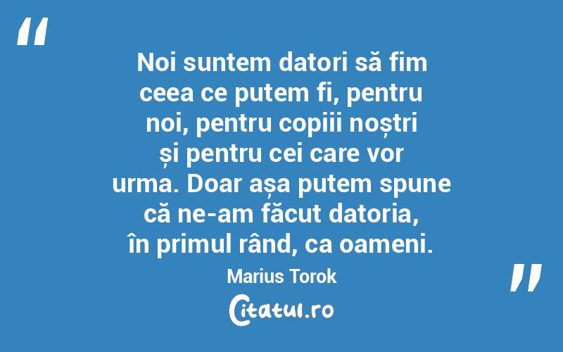 Noi suntem datori să fim ceea ce putem fi, pentru noi, pentru copiii noștri și pentru cei care vor urma. Doar așa putem spune că ne-am făcut datoria, în primul rând, ca oameni. Marius Torok