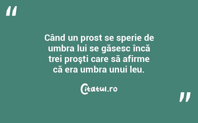   Când un prost se sperie de umbra lui se găsesc încă trei proşti care să afirme că era umbra unui leu.  