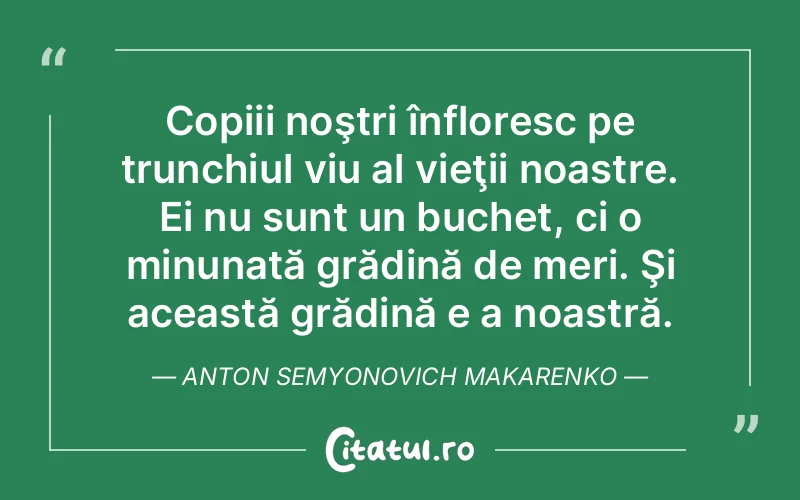 Copiii noştri înfloresc pe trunchiul viu al vieţii noastre. Ei nu sunt un buchet, ci o minunată grădină de meri. Şi această grădină e a noastră. Anton Semyonovich Makarenko