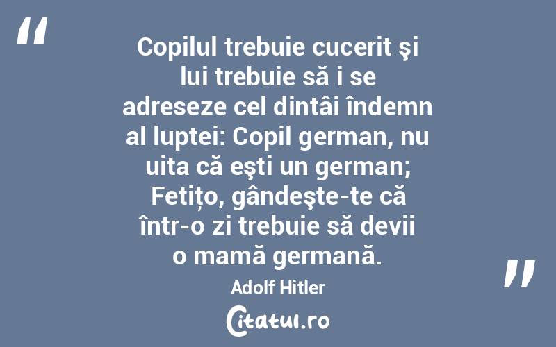  Copilul trebuie cucerit şi lui trebuie să i se adreseze cel dintâi îndemn al luptei: Copil german, nu uita că eşti un german; Fetiţo, gândeşte-te că într-o zi trebuie să devii o mamă germană. Adolf Hitler