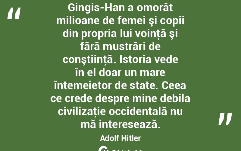 Gingis-Han a omorât milioane de femei şi copii din propria lui voinţă şi fără mustrări de conştiinţă. Istoria vede în el doar un mare întemeietor de state. Ceea ce crede despre mine debila civilizaţie occidentală nu mă interesează. Adolf Hitler
