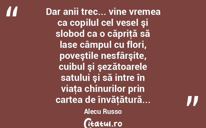  Dar anii trec... vine vremea ca copilul cel vesel şi slobod ca o căpriţă să lase câmpul cu flori, poveştile nesfârşite, cuibul şi şezătoarele satului şi să intre în viaţa chinurilor prin cartea de învăţătură... Alecu Russo