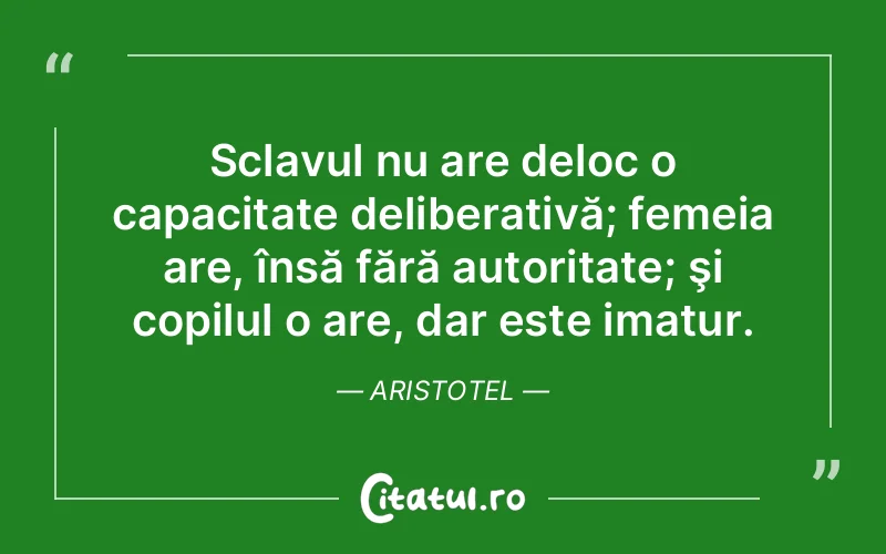 Sclavul nu are deloc o capacitate deliberativă; femeia are, însă fără autoritate; şi copilul o are, dar este imatur. Aristotel