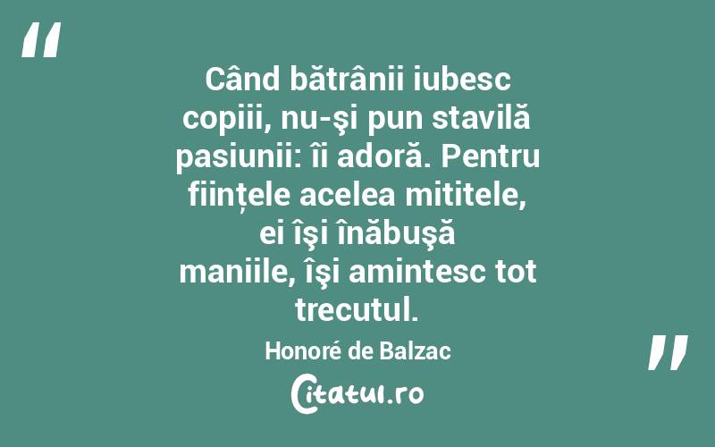 Când bătrânii iubesc copiii, nu-şi pun stavilă pasiunii: îi adoră. Pentru fiinţele acelea mititele, ei îşi înăbuşă maniile, îşi amintesc tot trecutul. Honoré de Balzac