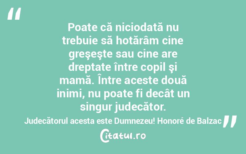 Poate că niciodată nu trebuie să hotărâm cine greşeşte sau cine are dreptate între copil şi mamă. Între aceste două inimi, nu poate fi decât un singur judecător. Judecătorul acesta este Dumnezeu! Honoré de Balzac