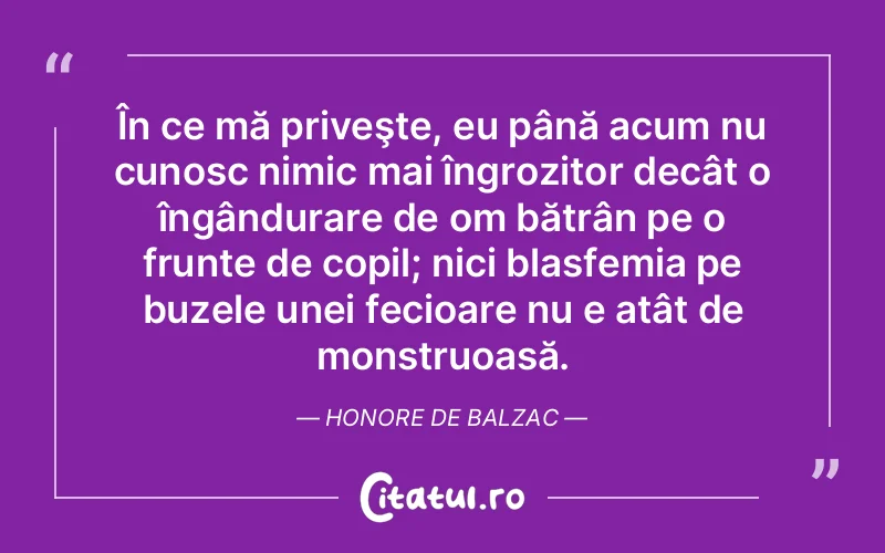 În ce mă priveşte, eu până acum nu cunosc nimic mai îngrozitor decât o îngândurare de om bătrân pe o frunte de copil; nici blasfemia pe buzele unei fecioare nu e atât de monstruoasă. Honore de Balzac