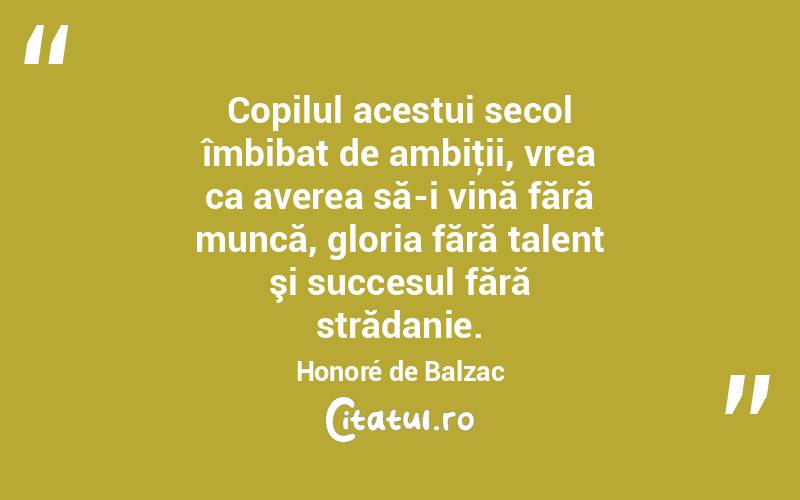 Copilul acestui secol îmbibat de ambiţii, vrea ca averea să-i vină fără muncă, gloria fără talent şi succesul fără strădanie. Honoré de Balzac