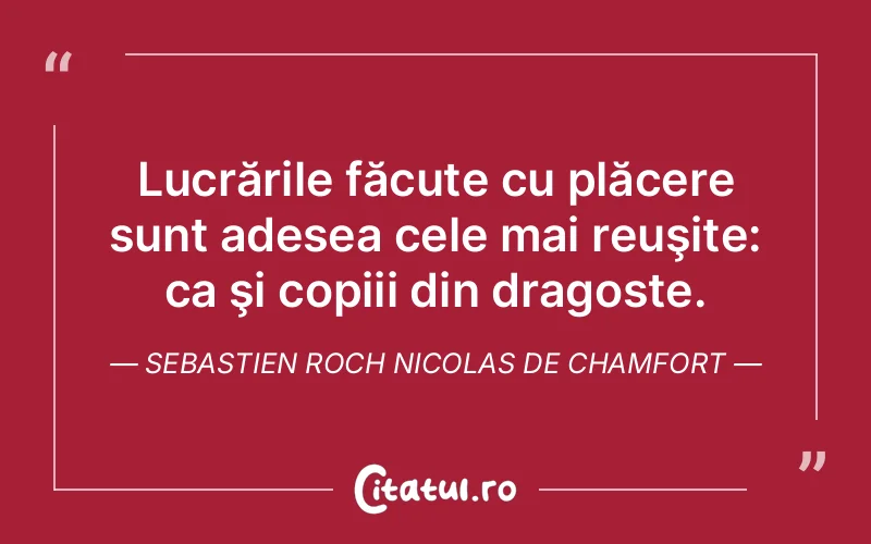 Lucrările făcute cu plăcere sunt adesea cele mai reuşite: ca şi copiii din dragoste. Sebastien Roch Nicolas de Chamfort