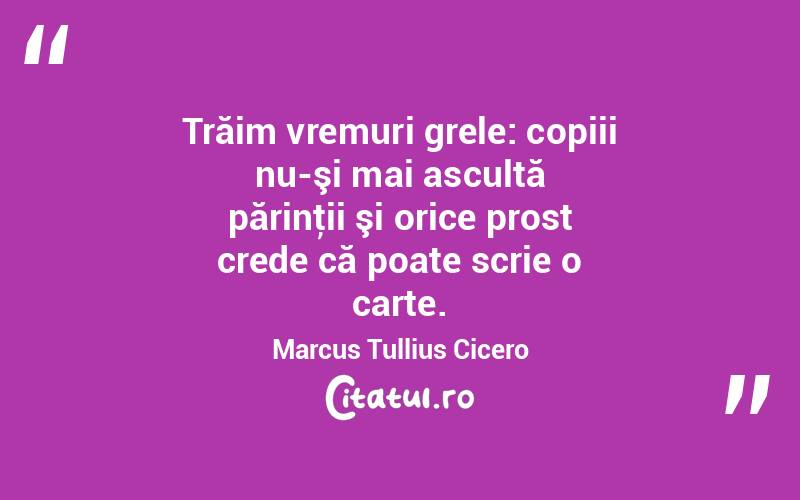 Trăim vremuri grele: copiii nu-şi mai ascultă părinţii şi orice prost crede că poate scrie o carte. Marcus Tullius Cicero