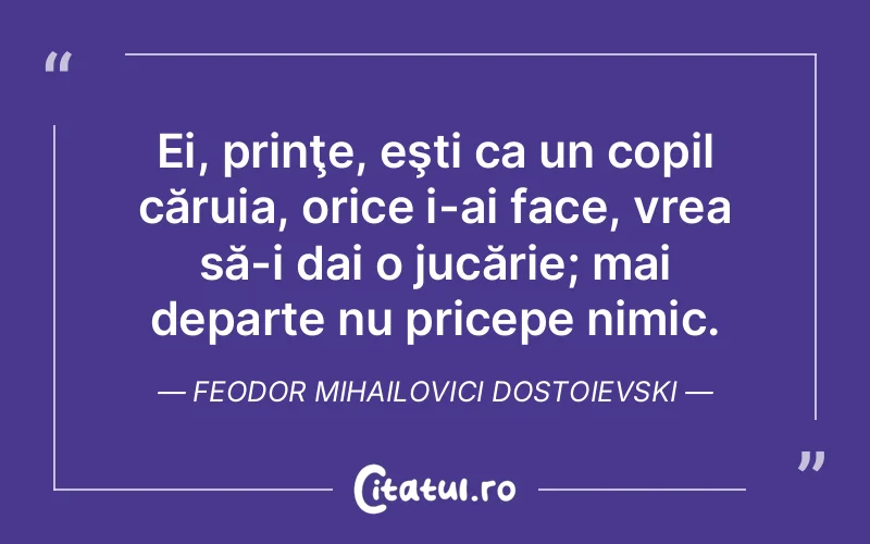 Ei, prinţe, eşti ca un copil căruia, orice i-ai face, vrea să-i dai o jucărie; mai departe nu pricepe nimic. Feodor Mihailovici Dostoievski