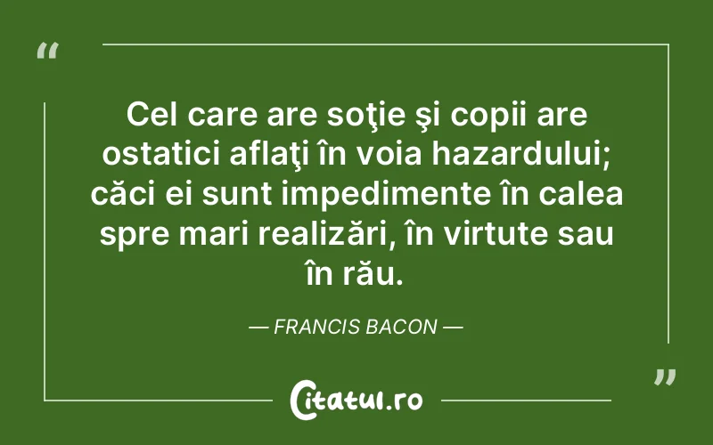 Cel care are soţie şi copii are ostatici aflaţi în voia hazardului; căci ei sunt impedimente în calea spre mari realizări, în virtute sau în rău. Francis Bacon