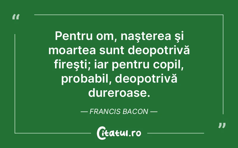 Pentru om, naşterea şi moartea sunt deopotrivă fireşti; iar pentru copil, probabil, deopotrivă dureroase. Francis Bacon