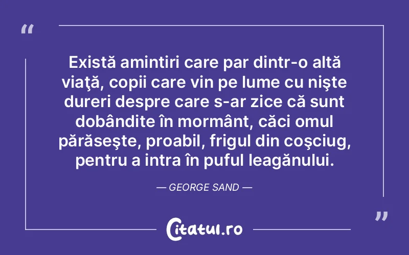 Există amintiri care par dintr-o altă viaţă, copii care vin pe lume cu nişte dureri despre care s-ar zice că sunt dobândite în mormânt, căci omul părăseşte, proabil, frigul din coşciug, pentru a intra în puful leagănului. George Sand
