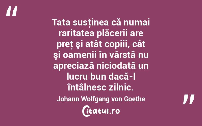 Tata susţinea că numai raritatea plăcerii are preţ şi atât copiii, cât şi oamenii în vârstă nu apreciază niciodată un lucru bun dacă-l întâlnesc zilnic. Johann Wolfgang von Goethe