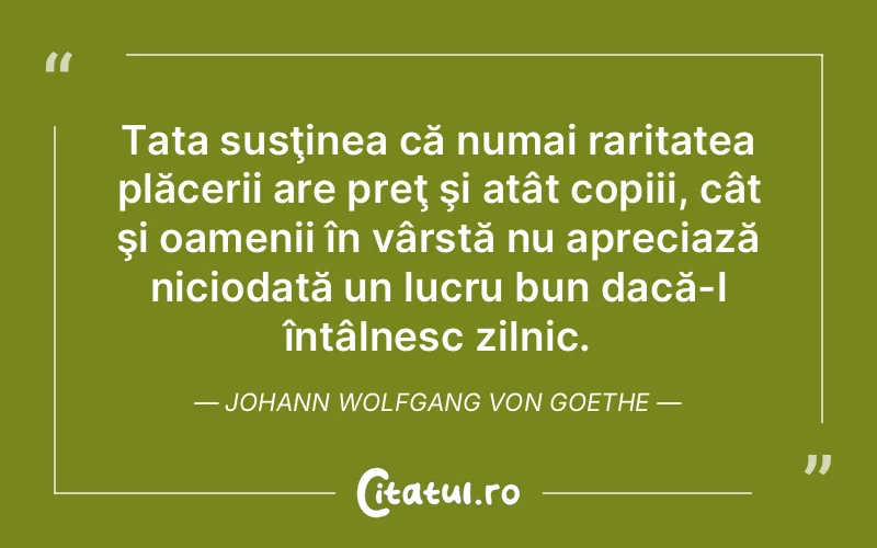 Tata susţinea că numai raritatea plăcerii are preţ şi atât copiii, cât şi oamenii în vârstă nu apreciază niciodată un lucru bun dacă-l întâlnesc zilnic. Johann Wolfgang von Goethe