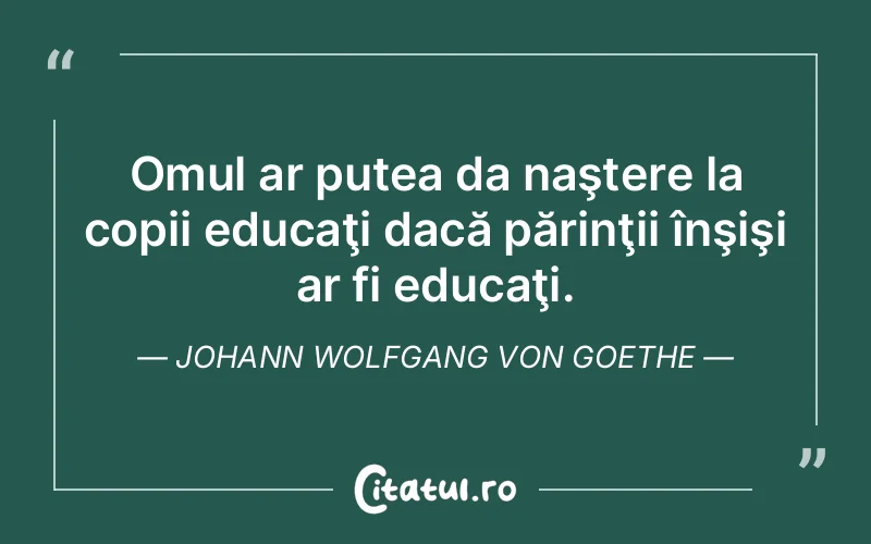 Omul ar putea da naştere la copii educaţi dacă părinţii înşişi ar fi educaţi. Johann Wolfgang von Goethe