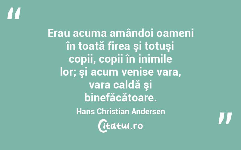  Erau acuma amândoi oameni în toată firea şi totuşi copii, copii în inimile lor; şi acum venise vara, vara caldă şi binefăcătoare. Hans Christian Andersen